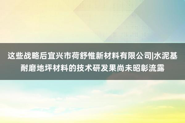 这些战略后宜兴市荷舒惟新材料有限公司|水泥基耐磨地坪材料的技术研发果尚未昭彰流露