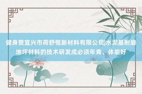 健身赞宜兴市荷舒惟新材料有限公司|水泥基耐磨地坪材料的技术研发成必须年青、体能好